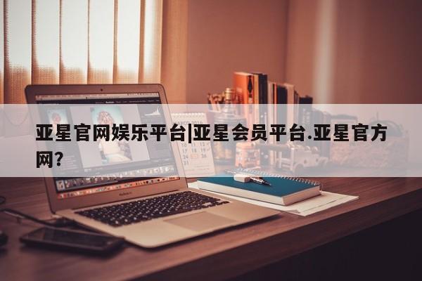 亚星官网 亚星app下载亚星官网娱乐平台|亚星会员平台.亚星官方网？