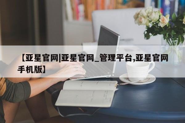 亚星官网 亚星app下载【亚星官网|亚星官网_管理平台,亚星官网手机版】