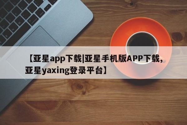 亚星官网 亚星app下载【亚星app下载|亚星手机版APP下载,亚星yaxing登录平台】