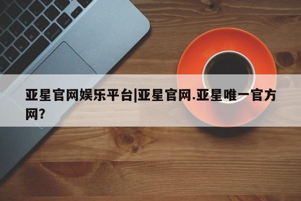 亚星官网 亚星app下载亚星官网娱乐平台|亚星官网.亚星唯一官方网？