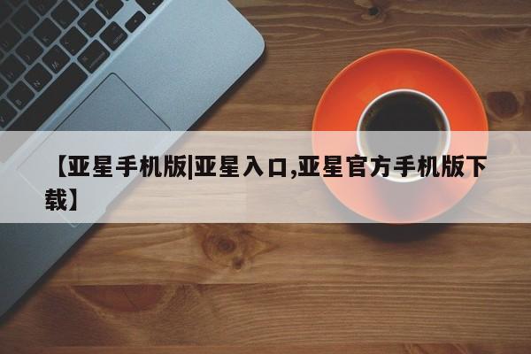 亚星官网 亚星app下载【亚星手机版|亚星入口,亚星官方手机版下载】