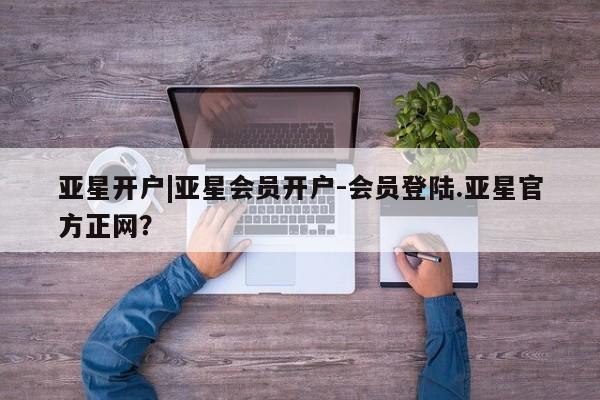 亚星官网 亚星app下载亚星开户|亚星会员开户-会员登陆.亚星官方正网？