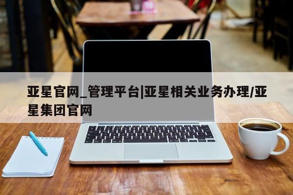 亚星官网 亚星app下载亚星官网_管理平台|亚星相关业务办理/亚星集团官网