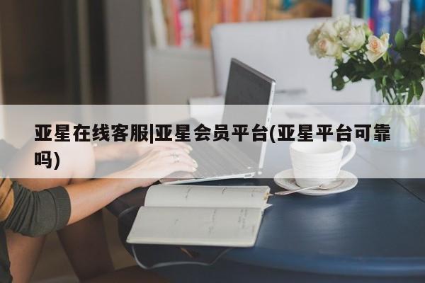 亚星官网 亚星app下载亚星在线客服|亚星会员平台(亚星平台可靠吗)