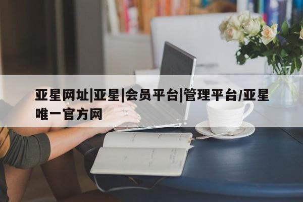 亚星官网 亚星app下载亚星网址|亚星|会员平台|管理平台/亚星唯一官方网