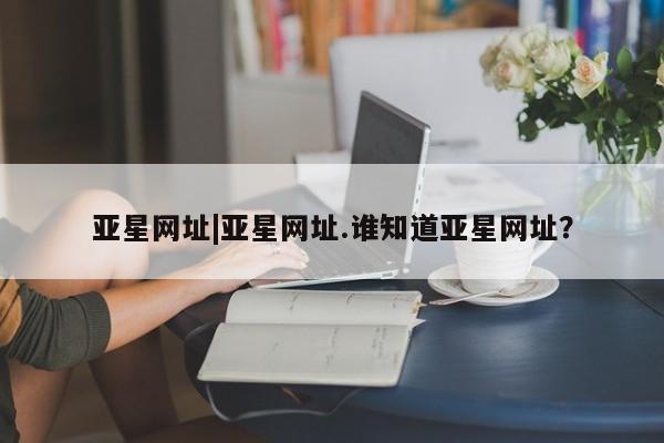 亚星官网 亚星app下载亚星网址|亚星网址.谁知道亚星网址？