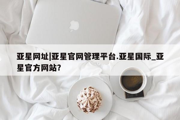 亚星官网 亚星app下载亚星网址|亚星官网管理平台.亚星国际_亚星官方网站？