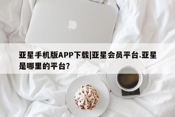 亚星官网 亚星app下载亚星手机版APP下载|亚星会员平台.亚星是哪里的平台？