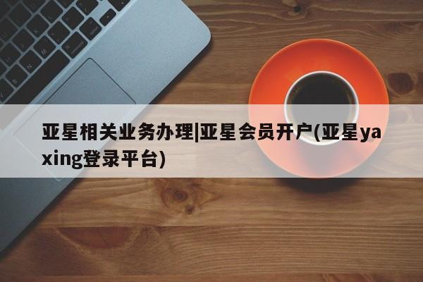 亚星官网 亚星app下载亚星相关业务办理|亚星会员开户(亚星yaxing登录平台)