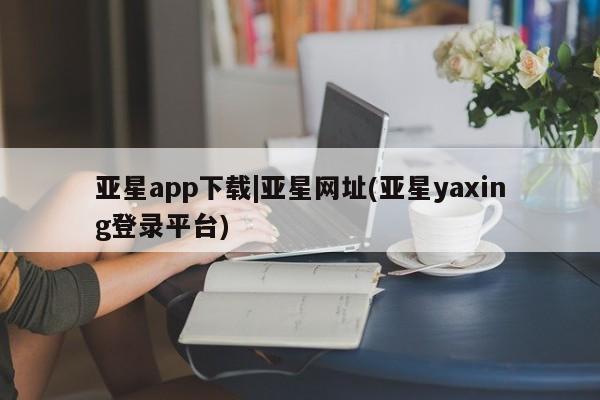 亚星官网 亚星app下载亚星app下载|亚星网址(亚星yaxing登录平台)