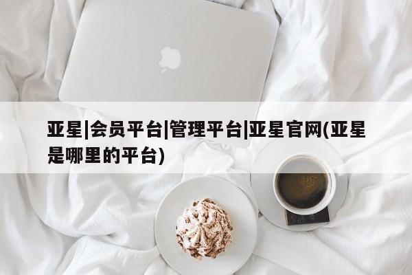 亚星官网 亚星app下载亚星|会员平台|管理平台|亚星官网(亚星是哪里的平台)