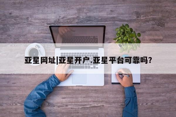 亚星官网 亚星app下载亚星网址|亚星开户.亚星平台可靠吗？