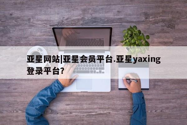 亚星官网 亚星app下载亚星网站|亚星会员平台.亚星yaxing登录平台？