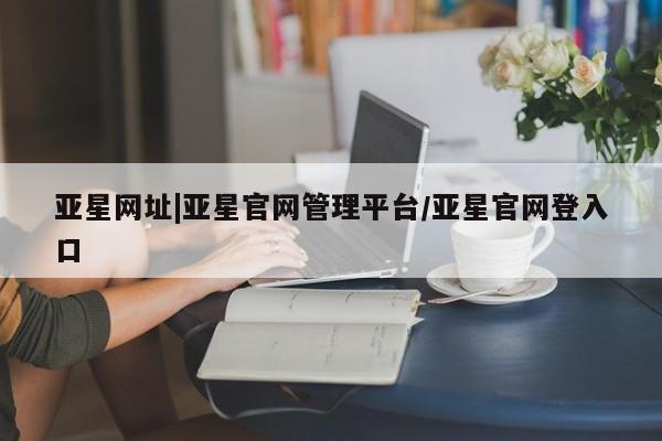 亚星官网 亚星app下载亚星网址|亚星官网管理平台/亚星官网登入口