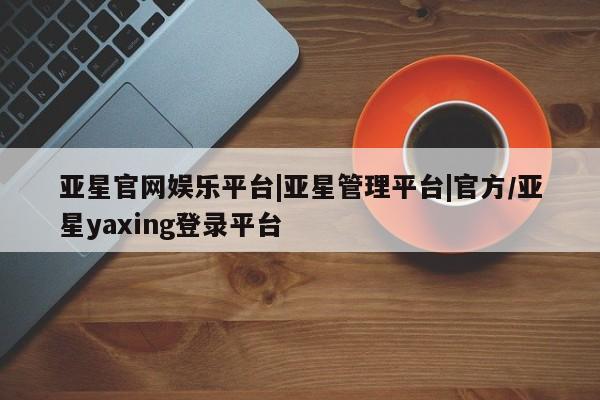 亚星官网 亚星app下载亚星官网娱乐平台|亚星管理平台|官方/亚星yaxing登录平台